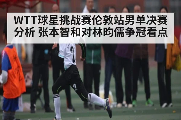 WTT球星挑战赛伦敦站男单决赛分析 张本智和对林昀儒争冠看点