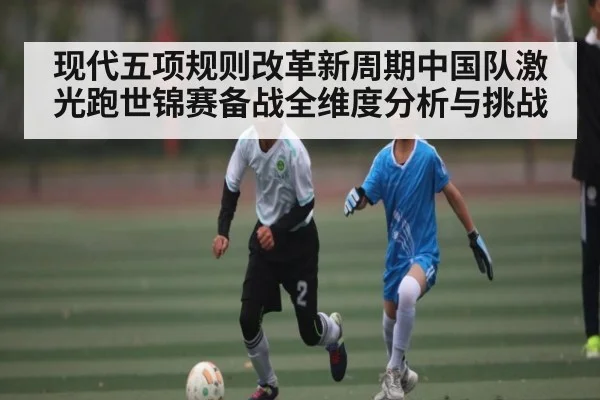 现代五项规则改革新周期中国队激光跑世锦赛备战全维度分析与挑战